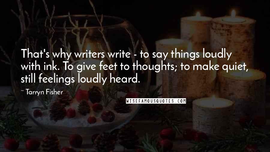 Tarryn Fisher Quotes: That's why writers write - to say things loudly with ink. To give feet to thoughts; to make quiet, still feelings loudly heard.