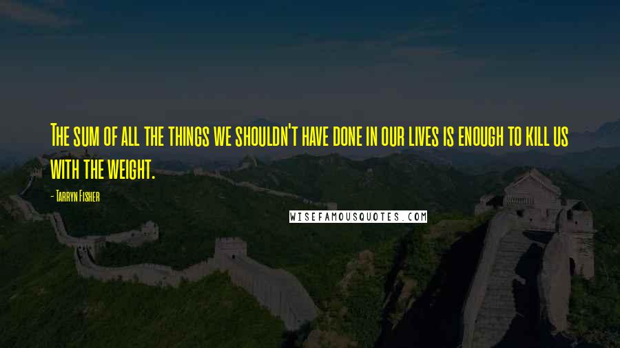Tarryn Fisher Quotes: The sum of all the things we shouldn't have done in our lives is enough to kill us with the weight.