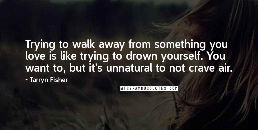 Tarryn Fisher Quotes: Trying to walk away from something you love is like trying to drown yourself. You want to, but it's unnatural to not crave air.