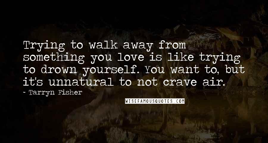 Tarryn Fisher Quotes: Trying to walk away from something you love is like trying to drown yourself. You want to, but it's unnatural to not crave air.