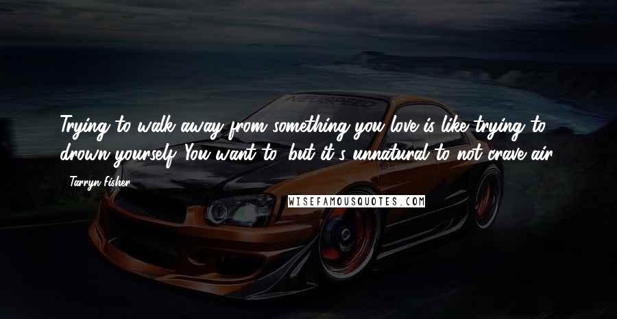 Tarryn Fisher Quotes: Trying to walk away from something you love is like trying to drown yourself. You want to, but it's unnatural to not crave air.