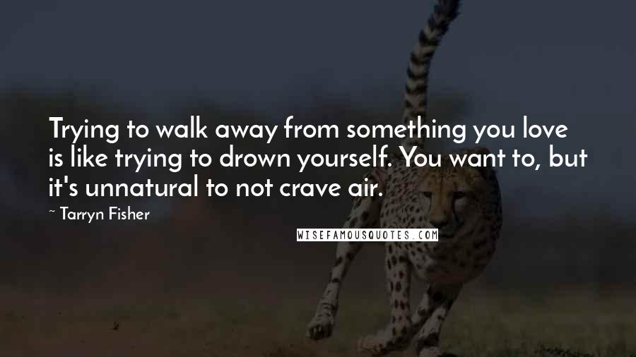 Tarryn Fisher Quotes: Trying to walk away from something you love is like trying to drown yourself. You want to, but it's unnatural to not crave air.