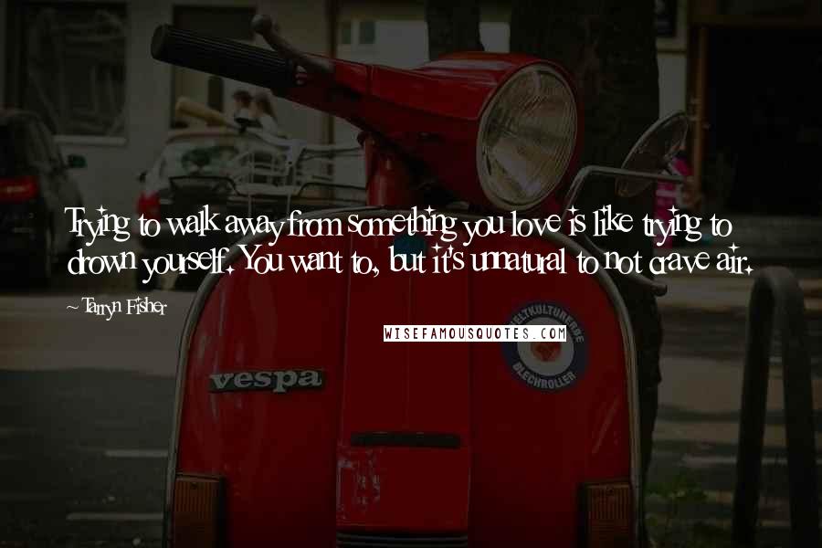 Tarryn Fisher Quotes: Trying to walk away from something you love is like trying to drown yourself. You want to, but it's unnatural to not crave air.