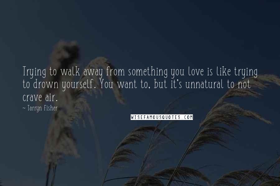 Tarryn Fisher Quotes: Trying to walk away from something you love is like trying to drown yourself. You want to, but it's unnatural to not crave air.