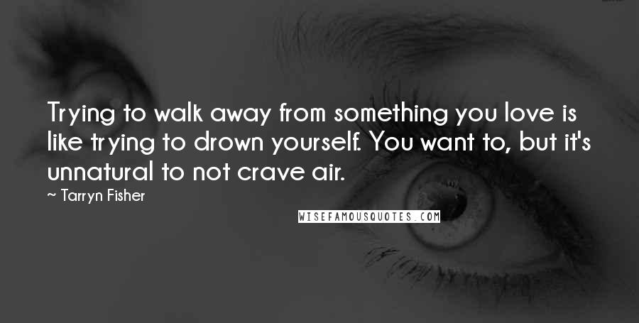 Tarryn Fisher Quotes: Trying to walk away from something you love is like trying to drown yourself. You want to, but it's unnatural to not crave air.