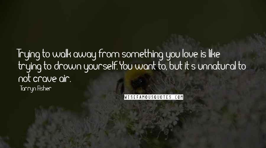 Tarryn Fisher Quotes: Trying to walk away from something you love is like trying to drown yourself. You want to, but it's unnatural to not crave air.