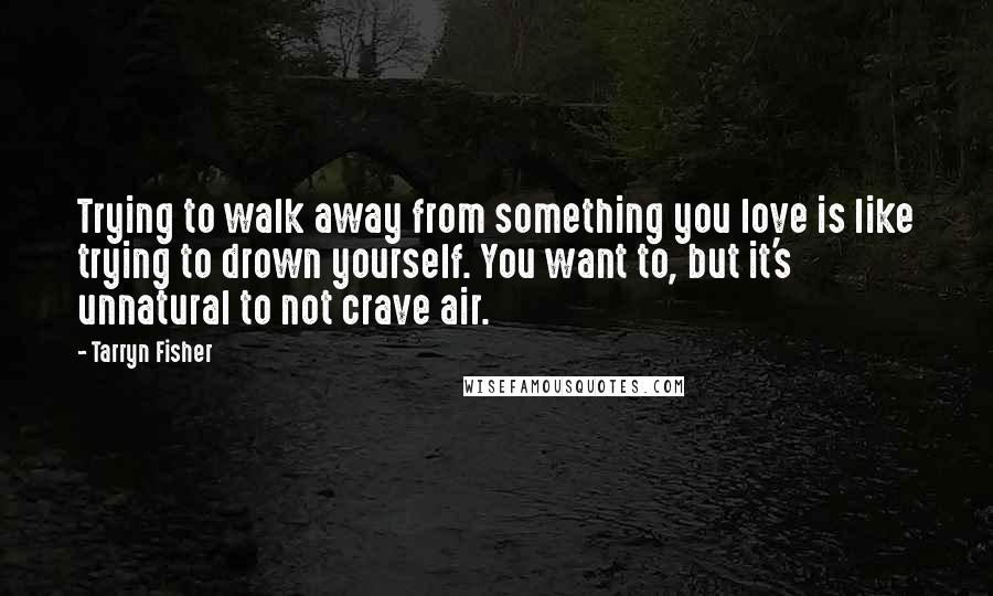 Tarryn Fisher Quotes: Trying to walk away from something you love is like trying to drown yourself. You want to, but it's unnatural to not crave air.