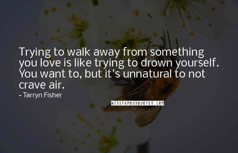 Tarryn Fisher Quotes: Trying to walk away from something you love is like trying to drown yourself. You want to, but it's unnatural to not crave air.
