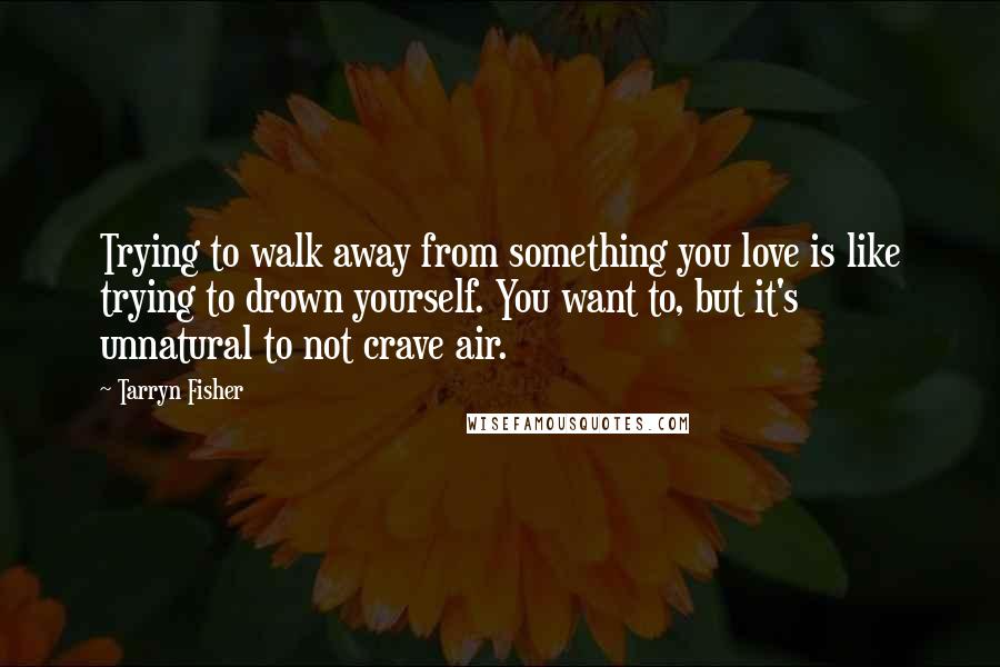 Tarryn Fisher Quotes: Trying to walk away from something you love is like trying to drown yourself. You want to, but it's unnatural to not crave air.