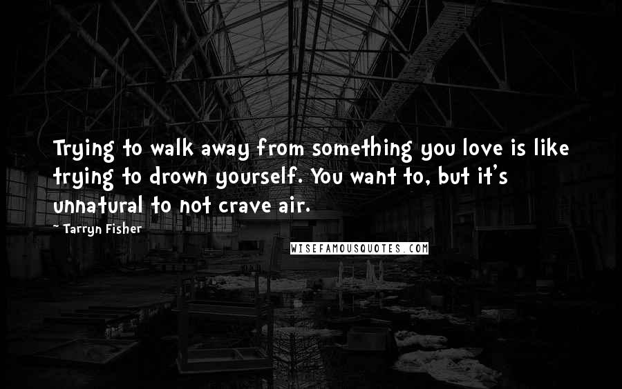 Tarryn Fisher Quotes: Trying to walk away from something you love is like trying to drown yourself. You want to, but it's unnatural to not crave air.