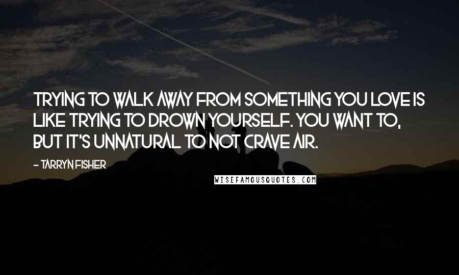 Tarryn Fisher Quotes: Trying to walk away from something you love is like trying to drown yourself. You want to, but it's unnatural to not crave air.