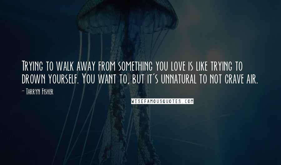 Tarryn Fisher Quotes: Trying to walk away from something you love is like trying to drown yourself. You want to, but it's unnatural to not crave air.