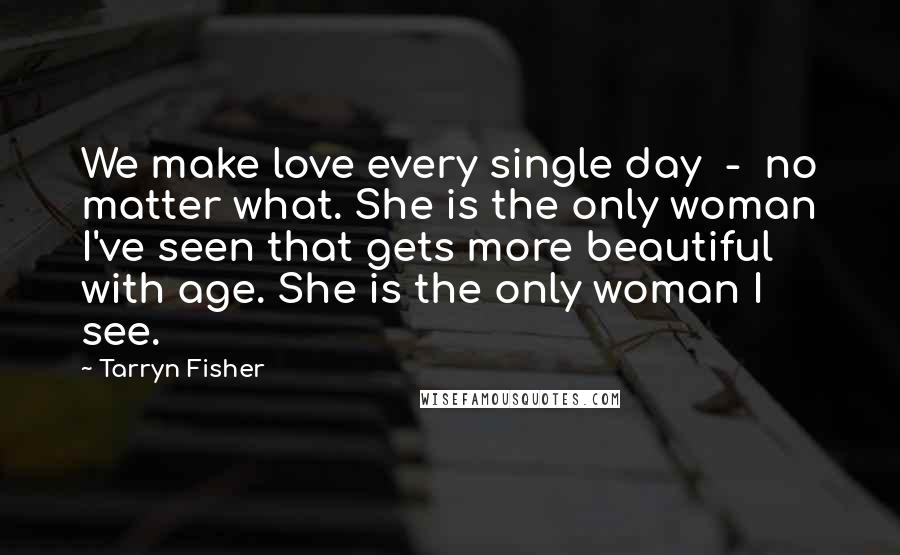 Tarryn Fisher Quotes: We make love every single day  -  no matter what. She is the only woman I've seen that gets more beautiful with age. She is the only woman I see.