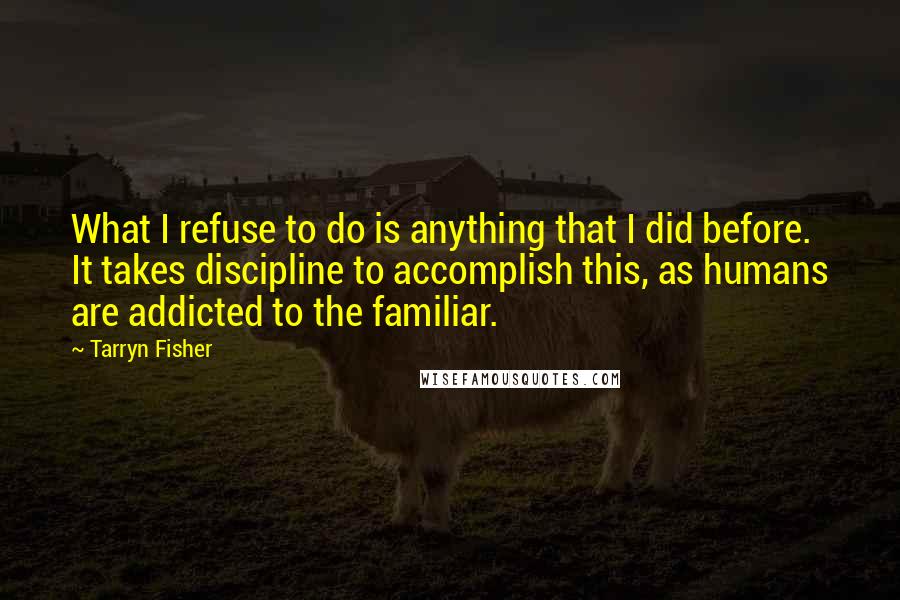 Tarryn Fisher Quotes: What I refuse to do is anything that I did before. It takes discipline to accomplish this, as humans are addicted to the familiar.