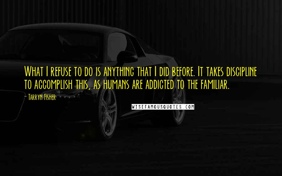 Tarryn Fisher Quotes: What I refuse to do is anything that I did before. It takes discipline to accomplish this, as humans are addicted to the familiar.