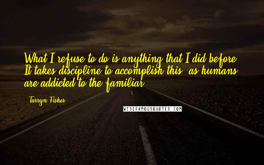 Tarryn Fisher Quotes: What I refuse to do is anything that I did before. It takes discipline to accomplish this, as humans are addicted to the familiar.