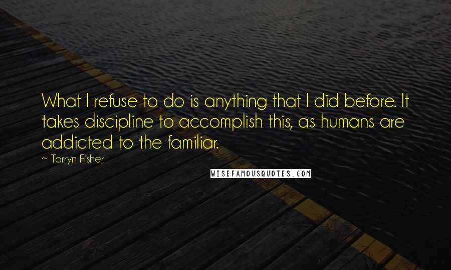 Tarryn Fisher Quotes: What I refuse to do is anything that I did before. It takes discipline to accomplish this, as humans are addicted to the familiar.