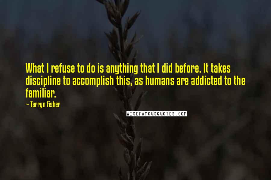 Tarryn Fisher Quotes: What I refuse to do is anything that I did before. It takes discipline to accomplish this, as humans are addicted to the familiar.