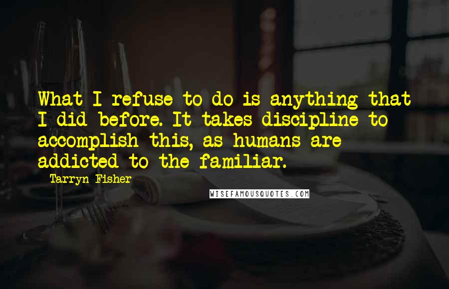 Tarryn Fisher Quotes: What I refuse to do is anything that I did before. It takes discipline to accomplish this, as humans are addicted to the familiar.