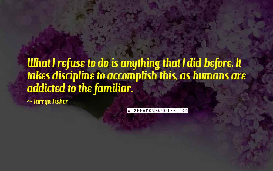 Tarryn Fisher Quotes: What I refuse to do is anything that I did before. It takes discipline to accomplish this, as humans are addicted to the familiar.