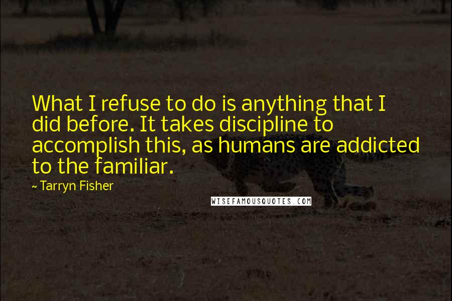 Tarryn Fisher Quotes: What I refuse to do is anything that I did before. It takes discipline to accomplish this, as humans are addicted to the familiar.