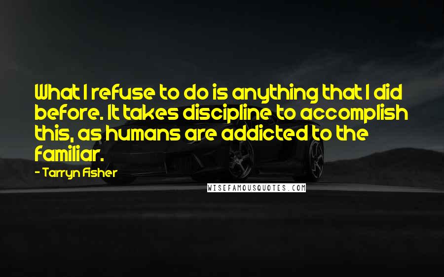 Tarryn Fisher Quotes: What I refuse to do is anything that I did before. It takes discipline to accomplish this, as humans are addicted to the familiar.