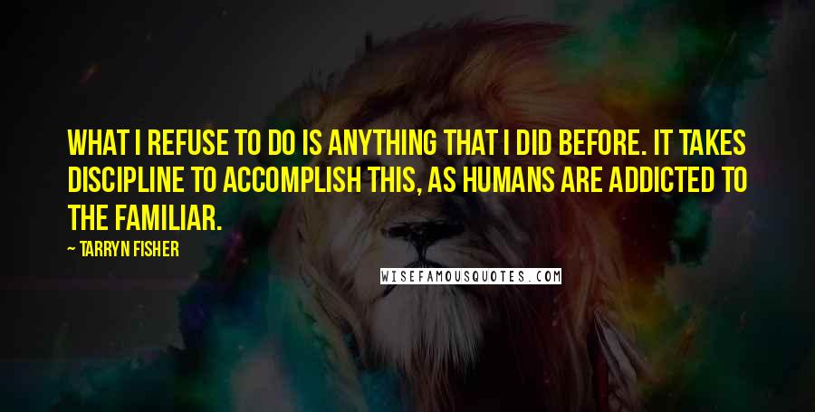 Tarryn Fisher Quotes: What I refuse to do is anything that I did before. It takes discipline to accomplish this, as humans are addicted to the familiar.