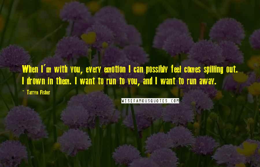 Tarryn Fisher Quotes: When I'm with you, every emotion I can possibly feel comes spilling out. I drown in them. I want to run to you, and I want to run away.