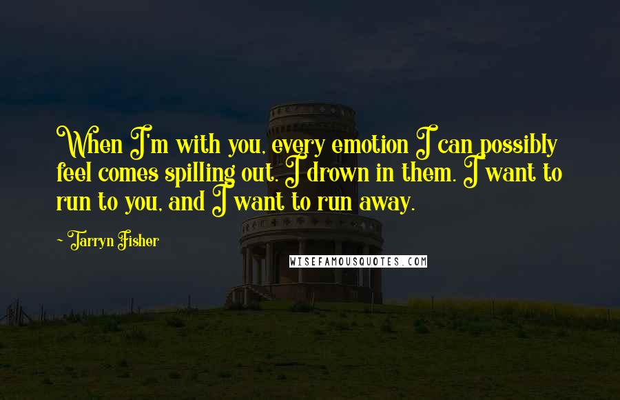 Tarryn Fisher Quotes: When I'm with you, every emotion I can possibly feel comes spilling out. I drown in them. I want to run to you, and I want to run away.