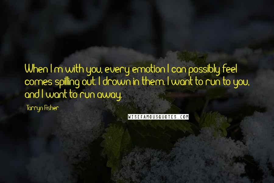 Tarryn Fisher Quotes: When I'm with you, every emotion I can possibly feel comes spilling out. I drown in them. I want to run to you, and I want to run away.