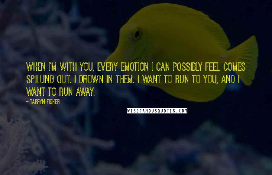 Tarryn Fisher Quotes: When I'm with you, every emotion I can possibly feel comes spilling out. I drown in them. I want to run to you, and I want to run away.