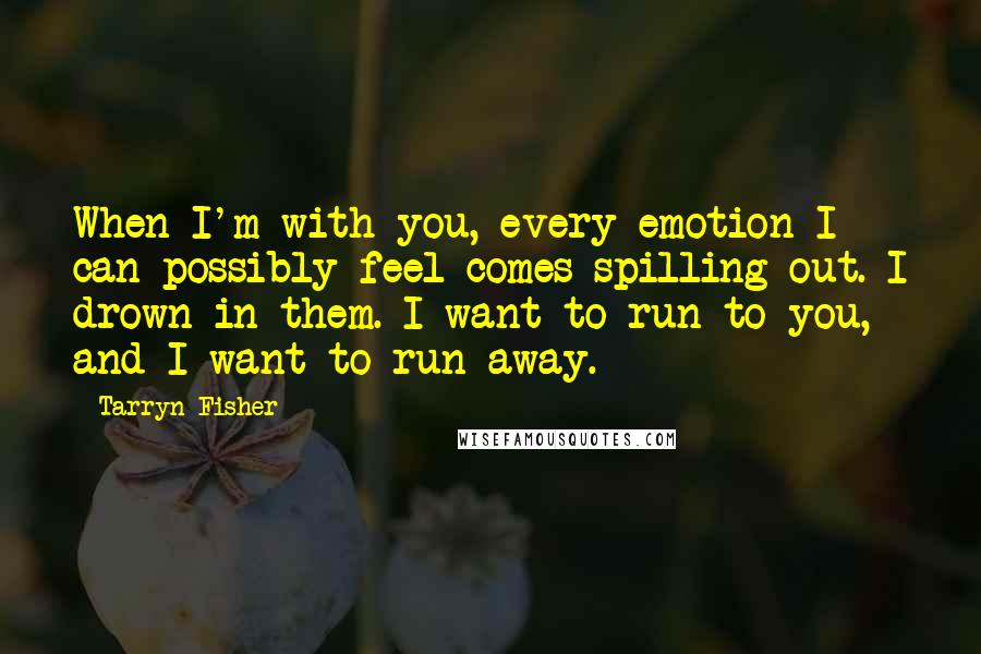 Tarryn Fisher Quotes: When I'm with you, every emotion I can possibly feel comes spilling out. I drown in them. I want to run to you, and I want to run away.