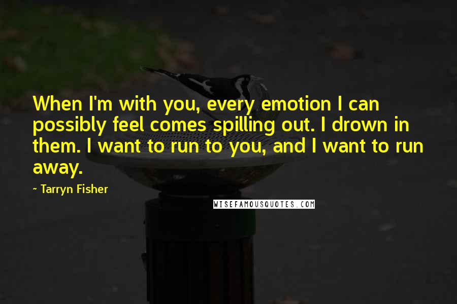Tarryn Fisher Quotes: When I'm with you, every emotion I can possibly feel comes spilling out. I drown in them. I want to run to you, and I want to run away.