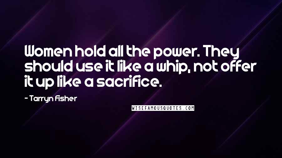 Tarryn Fisher Quotes: Women hold all the power. They should use it like a whip, not offer it up like a sacrifice.