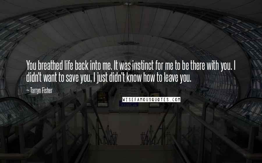 Tarryn Fisher Quotes: You breathed life back into me. It was instinct for me to be there with you. I didn't want to save you, I just didn't know how to leave you.