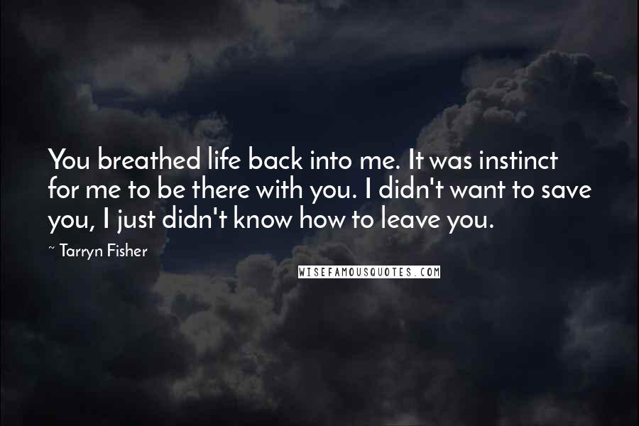 Tarryn Fisher Quotes: You breathed life back into me. It was instinct for me to be there with you. I didn't want to save you, I just didn't know how to leave you.