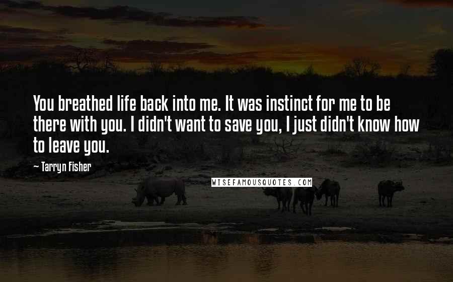 Tarryn Fisher Quotes: You breathed life back into me. It was instinct for me to be there with you. I didn't want to save you, I just didn't know how to leave you.