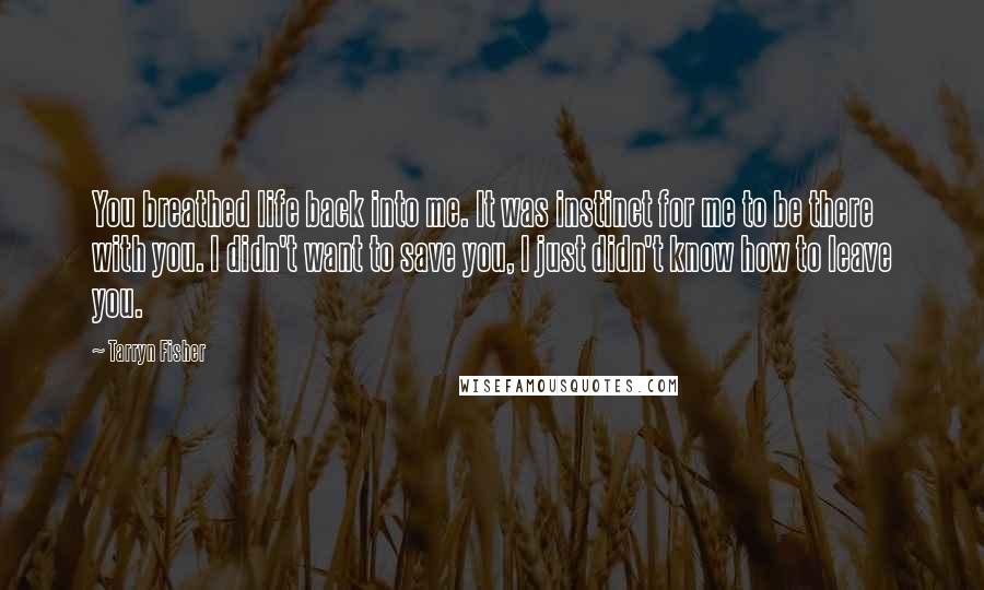 Tarryn Fisher Quotes: You breathed life back into me. It was instinct for me to be there with you. I didn't want to save you, I just didn't know how to leave you.