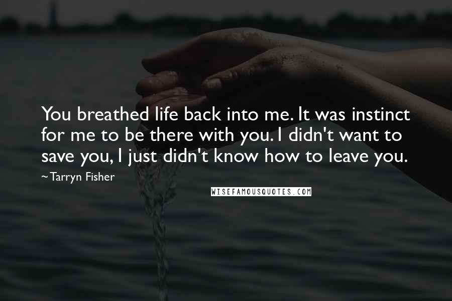 Tarryn Fisher Quotes: You breathed life back into me. It was instinct for me to be there with you. I didn't want to save you, I just didn't know how to leave you.