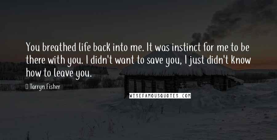 Tarryn Fisher Quotes: You breathed life back into me. It was instinct for me to be there with you. I didn't want to save you, I just didn't know how to leave you.