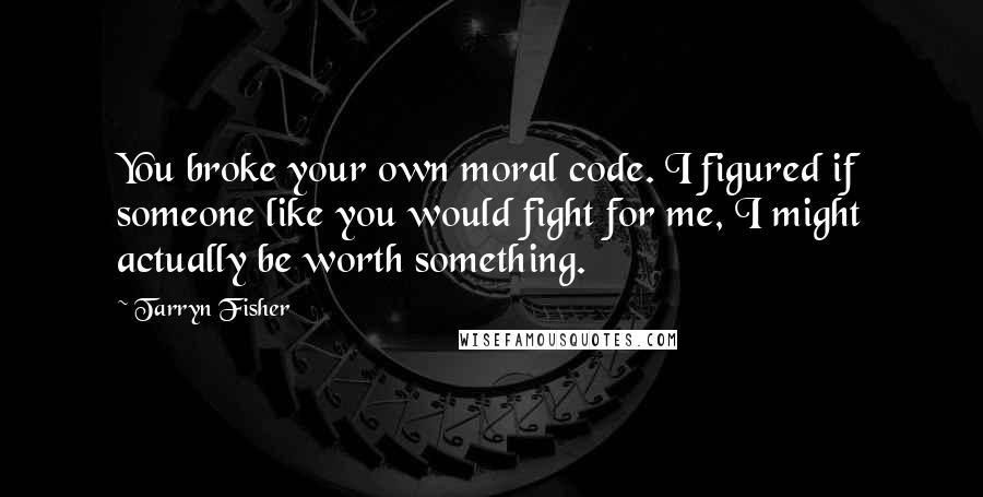 Tarryn Fisher Quotes: You broke your own moral code. I figured if someone like you would fight for me, I might actually be worth something.