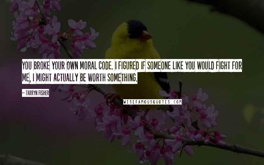 Tarryn Fisher Quotes: You broke your own moral code. I figured if someone like you would fight for me, I might actually be worth something.