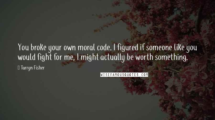 Tarryn Fisher Quotes: You broke your own moral code. I figured if someone like you would fight for me, I might actually be worth something.