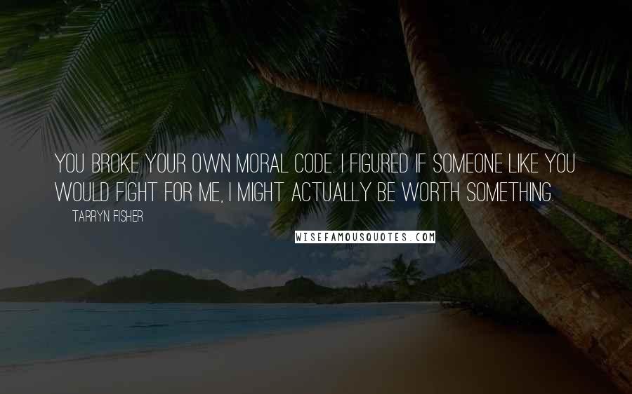 Tarryn Fisher Quotes: You broke your own moral code. I figured if someone like you would fight for me, I might actually be worth something.