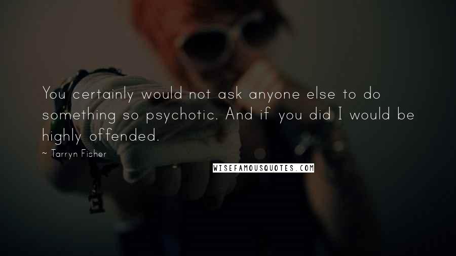 Tarryn Fisher Quotes: You certainly would not ask anyone else to do something so psychotic. And if you did I would be highly offended.