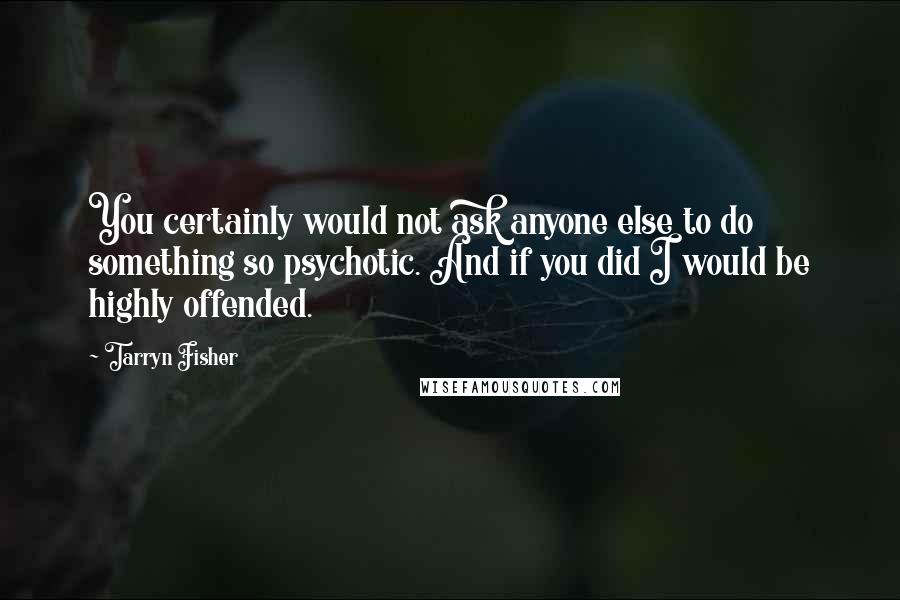 Tarryn Fisher Quotes: You certainly would not ask anyone else to do something so psychotic. And if you did I would be highly offended.