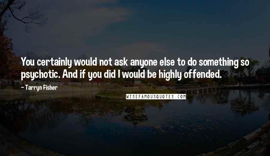 Tarryn Fisher Quotes: You certainly would not ask anyone else to do something so psychotic. And if you did I would be highly offended.