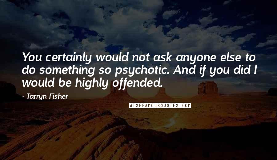 Tarryn Fisher Quotes: You certainly would not ask anyone else to do something so psychotic. And if you did I would be highly offended.