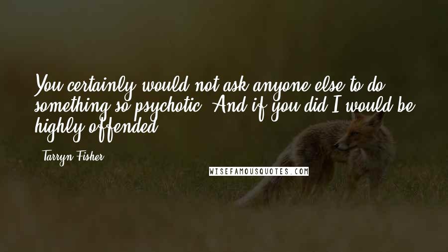 Tarryn Fisher Quotes: You certainly would not ask anyone else to do something so psychotic. And if you did I would be highly offended.