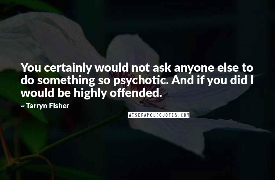 Tarryn Fisher Quotes: You certainly would not ask anyone else to do something so psychotic. And if you did I would be highly offended.